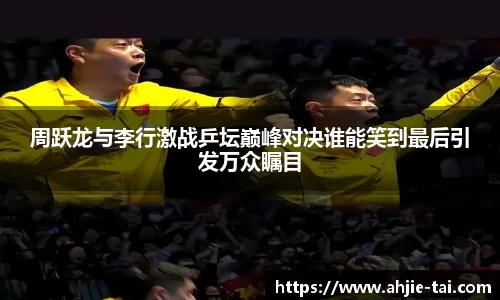 周跃龙与李行激战乒坛巅峰对决谁能笑到最后引发万众瞩目