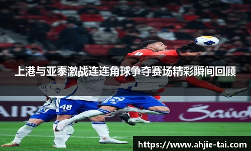 上港与亚泰激战连连角球争夺赛场精彩瞬间回顾